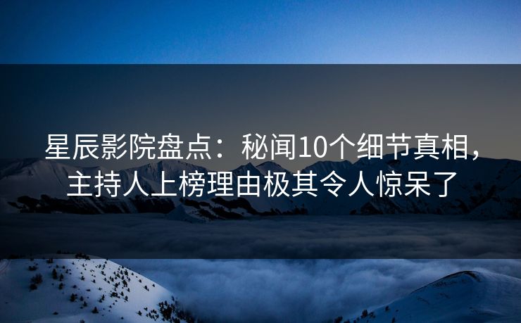星辰影院盘点：秘闻10个细节真相，主持人上榜理由极其令人惊呆了