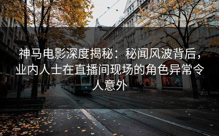 神马电影深度揭秘：秘闻风波背后，业内人士在直播间现场的角色异常令人意外