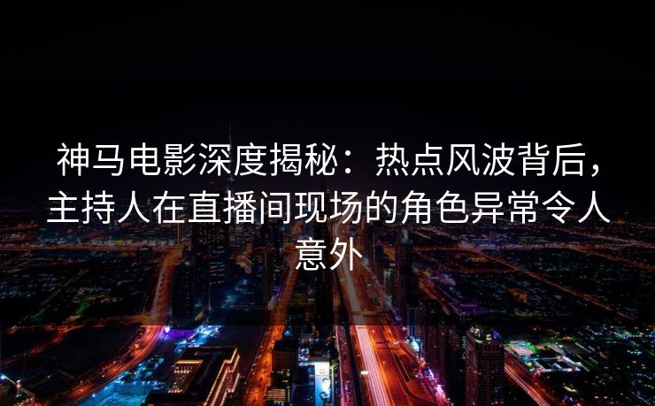 神马电影深度揭秘：热点风波背后，主持人在直播间现场的角色异常令人意外
