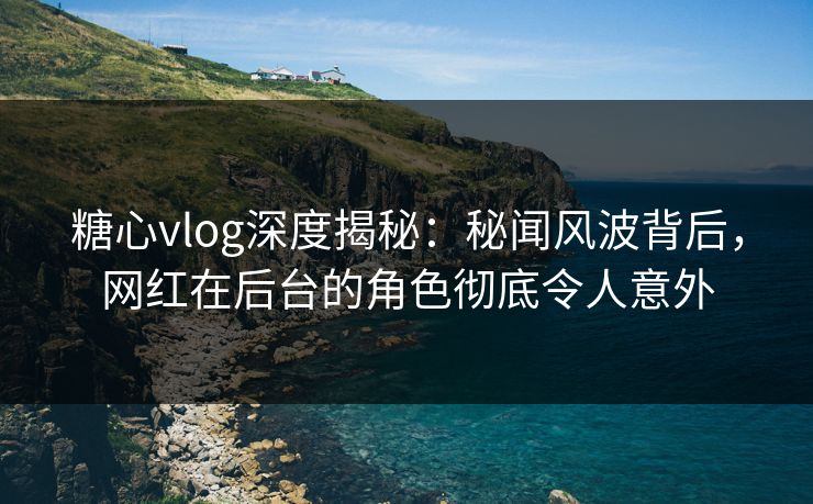 糖心vlog深度揭秘：秘闻风波背后，网红在后台的角色彻底令人意外
