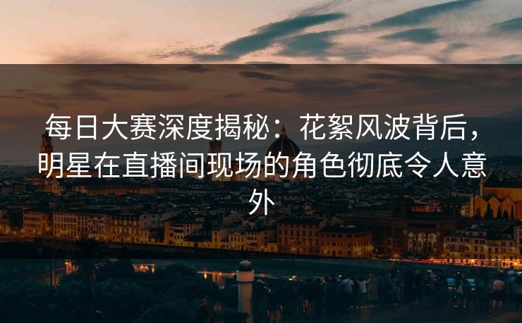 每日大赛深度揭秘:花絮风波背后,明星在直播间现场的角色彻底令人意外