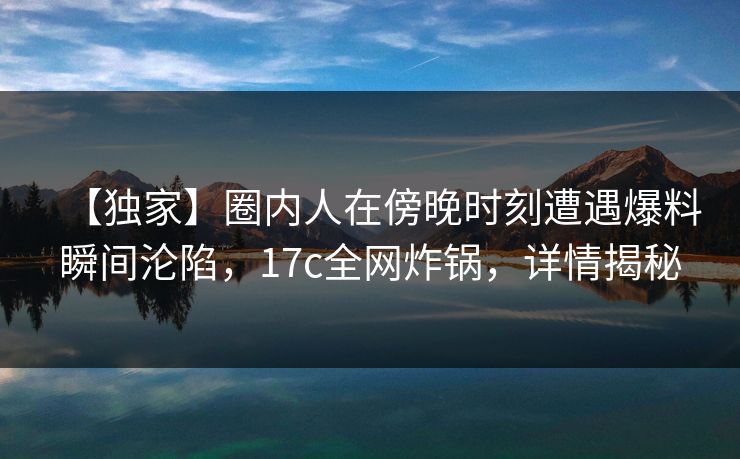 【独家】圈内人在傍晚时刻遭遇爆料瞬间沦陷,17c全网炸锅,详情揭秘 【独家】圈内人在傍晚时刻遭遇爆料瞬间沦陷,17c全网炸锅,详情揭秘