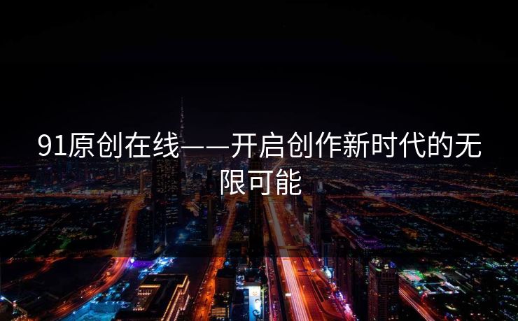 91原创在线——开启创作新时代的无限可能 91原创在线——开启创作新时代的无限可能