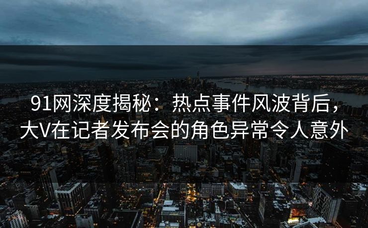 91网深度揭秘:热点事件风波背后,大V在记者发布会的角色异常令人意外