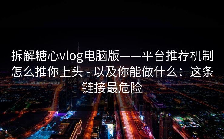 拆解糖心vlog电脑版——平台推荐机制怎么推你上头 - 以及你能做什么：这条链接最危险