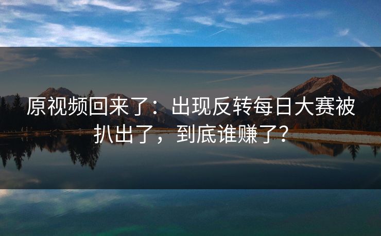 原视频回来了：出现反转每日大赛被扒出了，到底谁赚了？