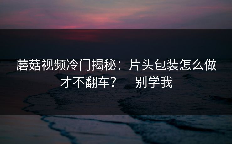 蘑菇视频冷门揭秘：片头包装怎么做才不翻车？｜别学我