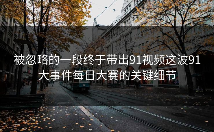 被忽略的一段终于带出91视频这波91大事件每日大赛的关键细节