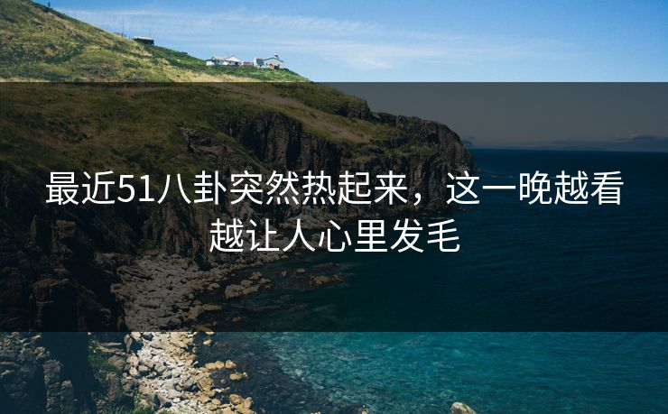 最近51八卦突然热起来，这一晚越看越让人心里发毛