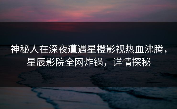 神秘人在深夜遭遇星橙影视热血沸腾，星辰影院全网炸锅，详情探秘