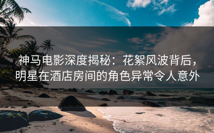 神马电影深度揭秘：花絮风波背后，明星在酒店房间的角色异常令人意外