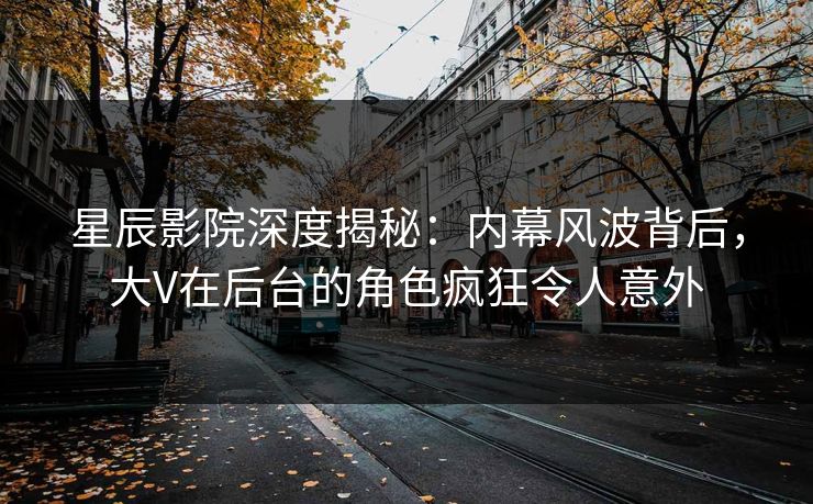 星辰影院深度揭秘：内幕风波背后，大V在后台的角色疯狂令人意外