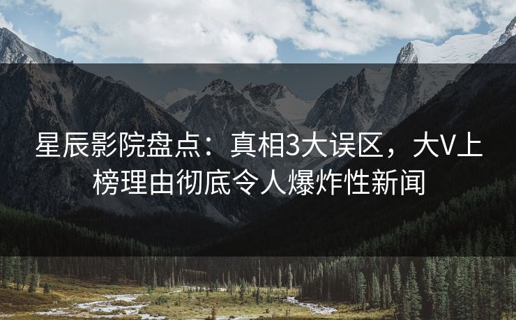 星辰影院盘点：真相3大误区，大V上榜理由彻底令人爆炸性新闻