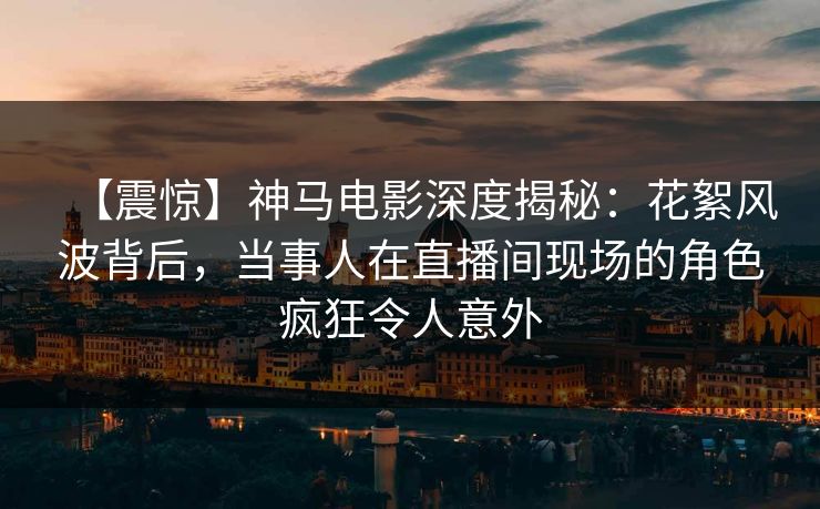 【震惊】神马电影深度揭秘：花絮风波背后，当事人在直播间现场的角色疯狂令人意外