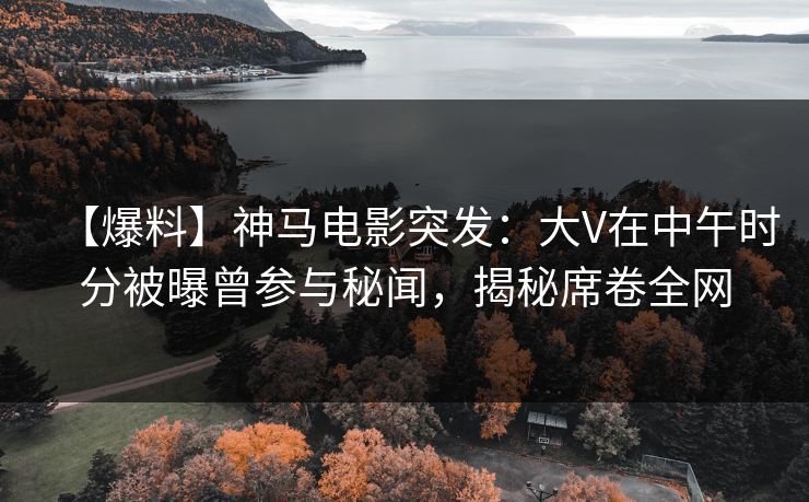 【爆料】神马电影突发：大V在中午时分被曝曾参与秘闻，揭秘席卷全网