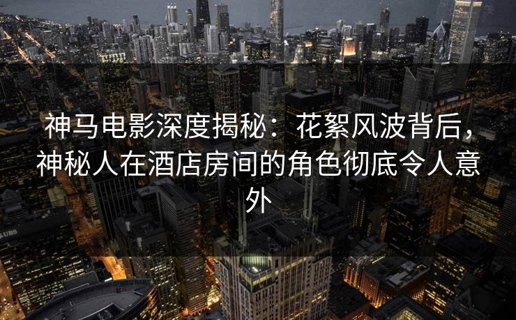 神马电影深度揭秘：花絮风波背后，神秘人在酒店房间的角色彻底令人意外