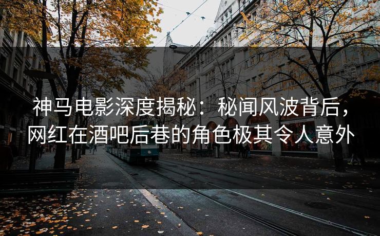 神马电影深度揭秘：秘闻风波背后，网红在酒吧后巷的角色极其令人意外