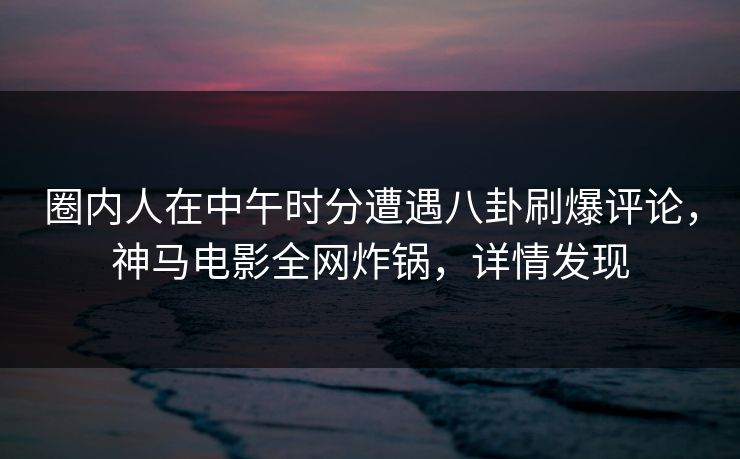 圈内人在中午时分遭遇八卦刷爆评论，神马电影全网炸锅，详情发现