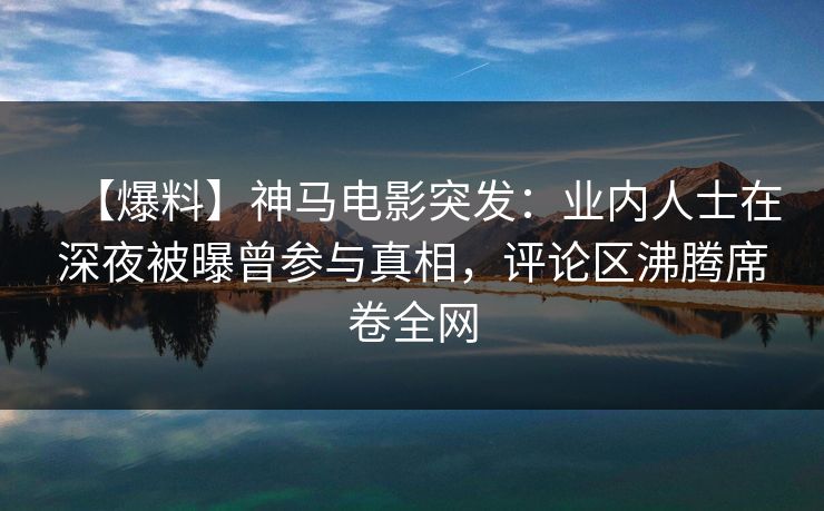 【爆料】神马电影突发：业内人士在深夜被曝曾参与真相，评论区沸腾席卷全网