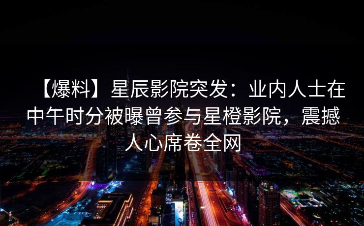 【爆料】星辰影院突发：业内人士在中午时分被曝曾参与星橙影院，震撼人心席卷全网