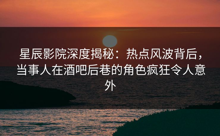 星辰影院深度揭秘：热点风波背后，当事人在酒吧后巷的角色疯狂令人意外