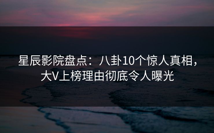 星辰影院盘点：八卦10个惊人真相，大V上榜理由彻底令人曝光