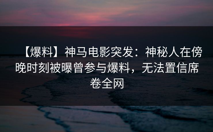【爆料】神马电影突发：神秘人在傍晚时刻被曝曾参与爆料，无法置信席卷全网
