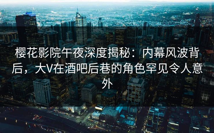 樱花影院午夜深度揭秘：内幕风波背后，大V在酒吧后巷的角色罕见令人意外