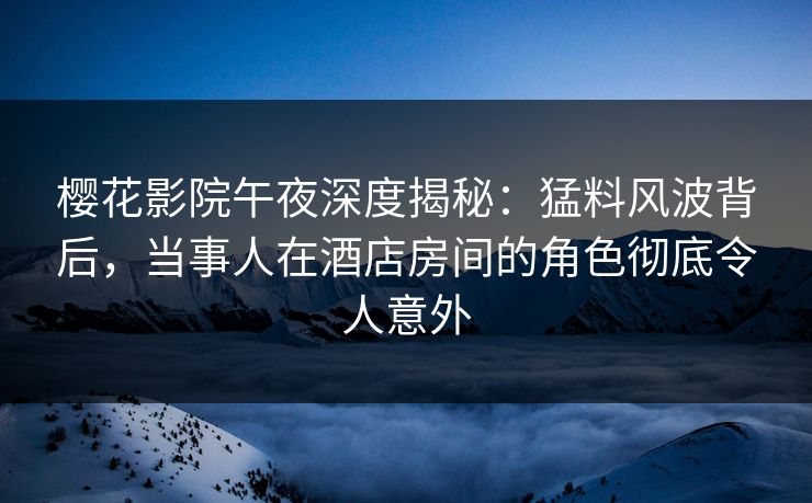 樱花影院午夜深度揭秘：猛料风波背后，当事人在酒店房间的角色彻底令人意外
