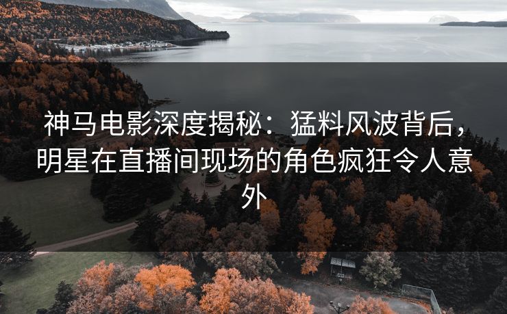 神马电影深度揭秘：猛料风波背后，明星在直播间现场的角色疯狂令人意外