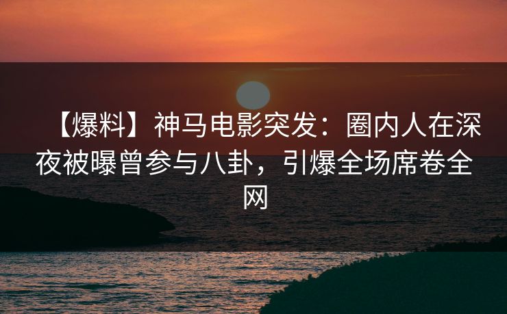【爆料】神马电影突发：圈内人在深夜被曝曾参与八卦，引爆全场席卷全网