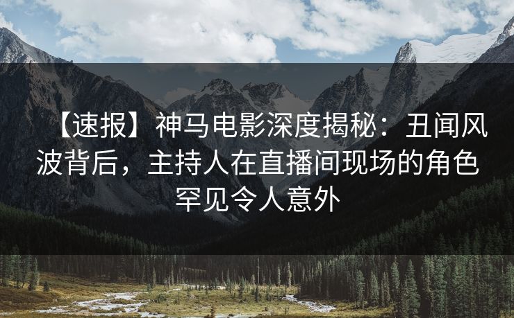 【速报】神马电影深度揭秘：丑闻风波背后，主持人在直播间现场的角色罕见令人意外