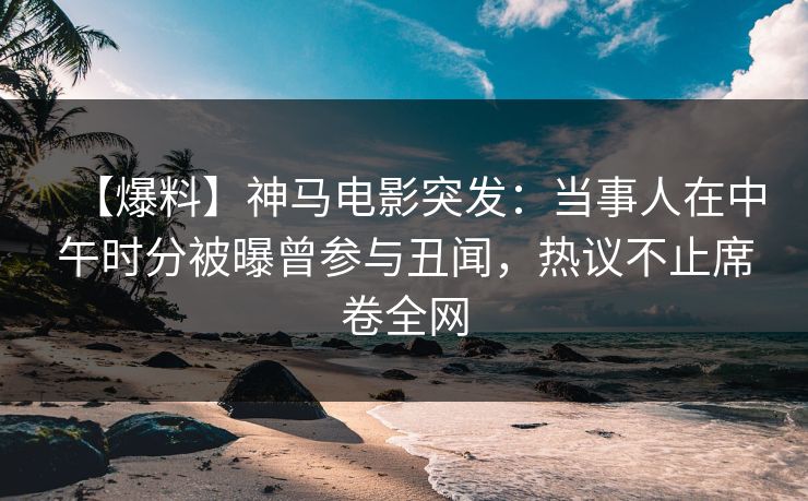 【爆料】神马电影突发：当事人在中午时分被曝曾参与丑闻，热议不止席卷全网