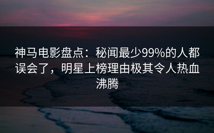 神马电影盘点:秘闻最少99%的人都误会了,明星上榜理由极其令人热血沸腾