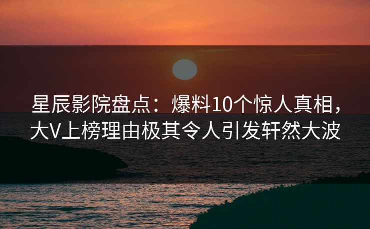 星辰影院盘点:爆料10个惊人真相,大V上榜理由极其令人引发轩然大波