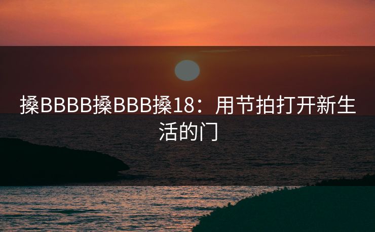 搡BBBB搡BBB搡18:用节拍打开新生活的门 搡BBBB搡BBB搡18:用节拍打开新生活的门