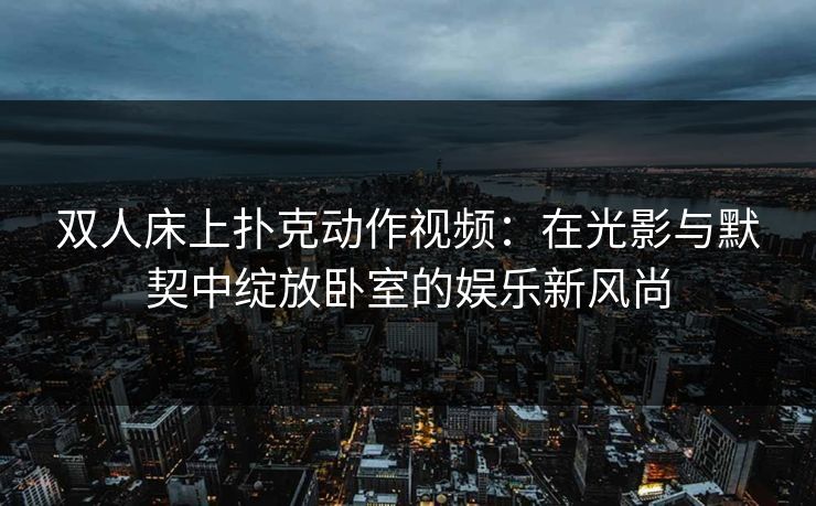 双人床上扑克动作视频:在光影与默契中绽放卧室的娱乐新风尚 双人床上扑克动作视频:在光影与默契中绽放卧室的娱乐新风尚