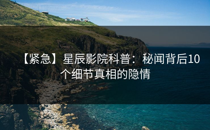 【紧急】星辰影院科普:秘闻背后10个细节真相的隐情 【紧急】星辰影院科普:秘闻背后10个细节真相的隐情
