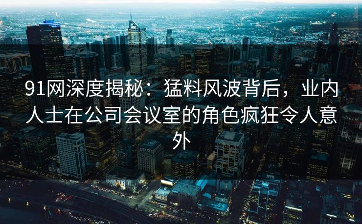 91网深度揭秘:猛料风波背后,业内人士在公司会议室的角色疯狂令人意外 91网深度揭秘:猛料风波背后,业内人士在公司会议室的角色疯狂令人意外
