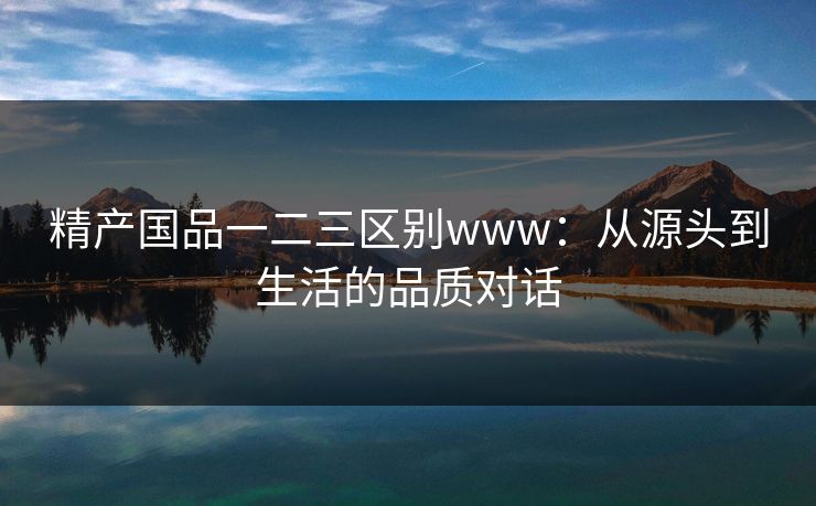 精产国品一二三区别www:从源头到生活的品质对话 精产国品一二三区别www:从源头到生活的品质对话