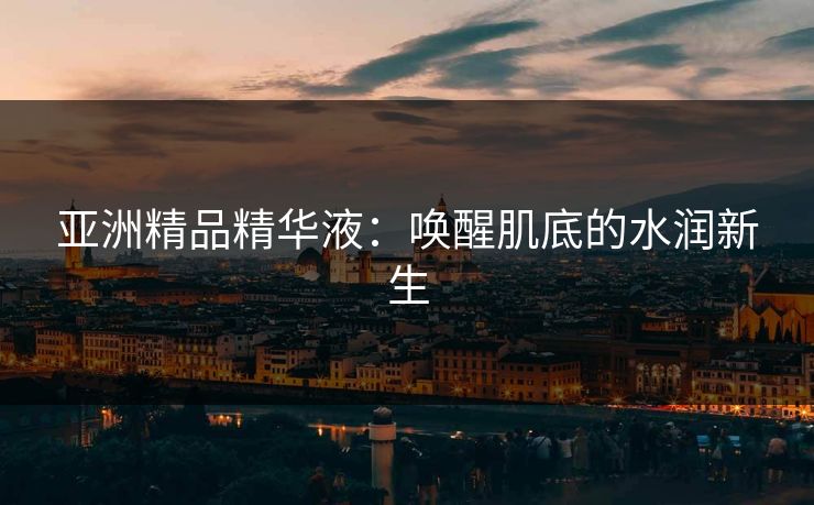 亚洲精品精华液:唤醒肌底的水润新生 亚洲精品精华液:唤醒肌底的水润新生