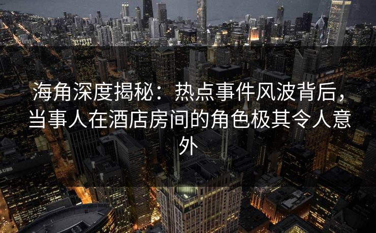 海角深度揭秘:热点事件风波背后,当事人在酒店房间的角色极其令人意外