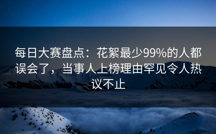 每日大赛盘点:花絮最少99%的人都误会了,当事人上榜理由罕见令人热议不止 每日大赛盘点:花絮最少99%的人都误会了,当事人上榜理由罕见令人热议不止