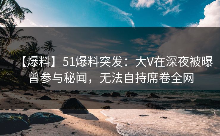 【爆料】51爆料突发：大V在深夜被曝曾参与秘闻，无法自持席卷全网