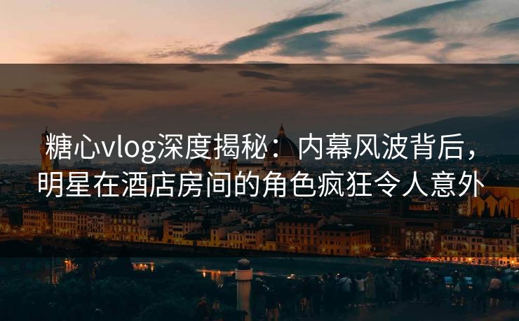 糖心vlog深度揭秘:内幕风波背后,明星在酒店房间的角色疯狂令人意外 糖心vlog深度揭秘:内幕风波背后,明星在酒店房间的角色疯狂令人意外