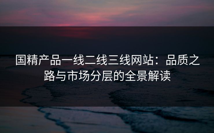 国精产品一线二线三线网站:品质之路与市场分层的全景解读 国精产品一线二线三线网站:品质之路与市场分层的全景解读