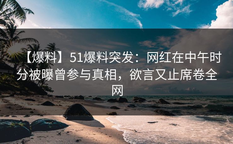 【爆料】51爆料突发:网红在中午时分被曝曾参与真相,欲言又止席卷全网 【爆料】51爆料突发:网红在中午时分被曝曾参与真相,欲言又止席卷全网