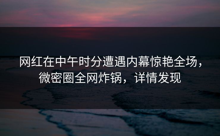 网红在中午时分遭遇内幕惊艳全场,微密圈全网炸锅,详情发现