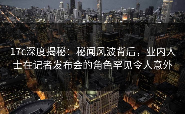 17c深度揭秘:秘闻风波背后,业内人士在记者发布会的角色罕见令人意外