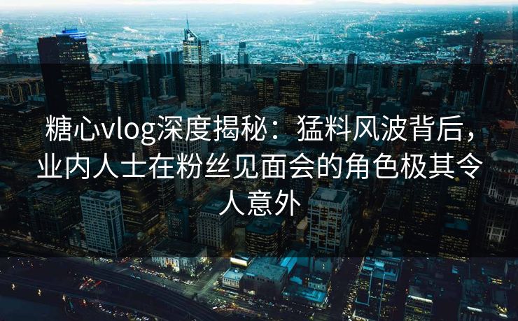 糖心vlog深度揭秘:猛料风波背后,业内人士在粉丝见面会的角色极其令人意外 糖心vlog深度揭秘:猛料风波背后,业内人士在粉丝见面会的角色极其令人意外